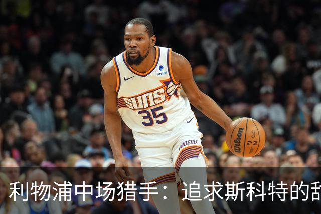 利物浦中场猎手：追求斯科特的甜蜜烦恼和潜在备选